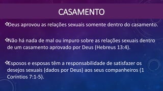 CASAMENTO
Deus aprovou as relações sexuais somente dentro do casamento.
Não há nada de mal ou impuro sobre as relações sexuais dentro
de um casamento aprovado por Deus (Hebreus 13:4).
Esposos e esposas têm a responsabilidade de satisfazer os
desejos sexuais (dados por Deus) aos seus companheiros (1
Coríntios 7:1-5).
 