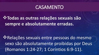 CASAMENTO
Todas as outras relações sexuais são
sempre e absolutamente erradas.
Relações sexuais entre pessoas do mesmo
sexo são absolutamente proibidas por Deus
(Romanos 1:24-27; 1 Coríntios 6:9-11).
 