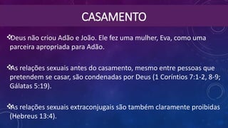 CASAMENTO
Deus não criou Adão e João. Ele fez uma mulher, Eva, como uma
parceira apropriada para Adão.
As relações sexuais antes do casamento, mesmo entre pessoas que
pretendem se casar, são condenadas por Deus (1 Coríntios 7:1-2, 8-9;
Gálatas 5:19).
As relações sexuais extraconjugais são também claramente proibidas
(Hebreus 13:4).
 
