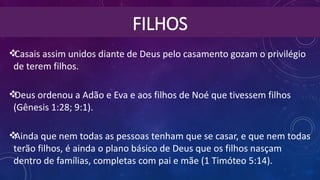 FILHOS
Casais assim unidos diante de Deus pelo casamento gozam o privilégio
de terem filhos.
Deus ordenou a Adão e Eva e aos filhos de Noé que tivessem filhos
(Gênesis 1:28; 9:1).
Ainda que nem todas as pessoas tenham que se casar, e que nem todas
terão filhos, é ainda o plano básico de Deus que os filhos nasçam
dentro de famílias, completas com pai e mãe (1 Timóteo 5:14).
 