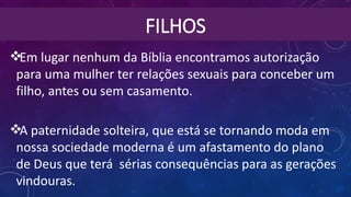 FILHOS
Em lugar nenhum da Bíblia encontramos autorização
para uma mulher ter relações sexuais para conceber um
filho, antes ou sem casamento.
A paternidade solteira, que está se tornando moda em
nossa sociedade moderna é um afastamento do plano
de Deus que terá  sérias consequências para as gerações
vindouras.
 