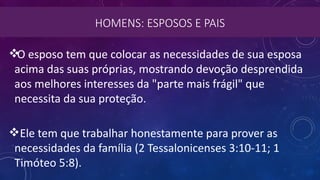 HOMENS: ESPOSOS E PAIS
O esposo tem que colocar as necessidades de sua esposa
acima das suas próprias, mostrando devoção desprendida
aos melhores interesses da "parte mais frágil" que
necessita da sua proteção.
Ele tem que trabalhar honestamente para prover as
necessidades da família (2 Tessalonicenses 3:10-11; 1
Timóteo 5:8).
 
