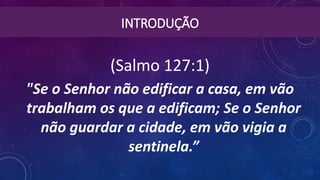 INTRODUÇÃO
(Salmo 127:1)
"Se o Senhor não edificar a casa, em vão
trabalham os que a edificam; Se o Senhor
não guardar a cidade, em vão vigia a
sentinela.”
 