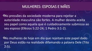 MULHERES: ESPOSAS E MÃES
As pressões da sociedade moderna para rejeitar a
autoridade masculina são fortes. A mulher devota aceita
seu papel como aquela que é cuidadosamente submissa ao
seu esposo (Efésios 5:22-24; 1 Pedro 3:1-2).
As mulheres de hoje em dia que rejeitam este papel dado
por Deus estão na realidade difamando a palavra Dele (Tito
2:5).
 