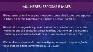 MULHERES: ESPOSAS E MÃES
Deus instrui as mulheres para mostrarem terna afeição aos seus esposos
e filhos, e a serem honestas e fiéis donas de casa (Tito 2:4-5).
Apesar dos esforços de algumas pessoas para desvalorizar o papel das
mulheres que são dedicadas a suas famílias, Deus tem em alta estima a
mulher que é uma boa dona de casa e uma amorosa esposa e mãe.
Tais mulheres devotas são também dignas de respeito e apreciação de
seus esposos e filhos (Provérbios 31:11-12,28).
 