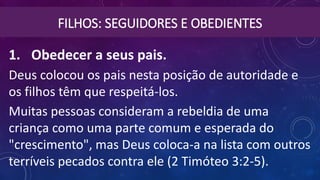 FILHOS: SEGUIDORES E OBEDIENTES
1. Obedecer a seus pais. 
Deus colocou os pais nesta posição de autoridade e
os filhos têm que respeitá-los.
Muitas pessoas consideram a rebeldia de uma
criança como uma parte comum e esperada do
"crescimento", mas Deus coloca-a na lista com outros
terríveis pecados contra ele (2 Timóteo 3:2-5).
 