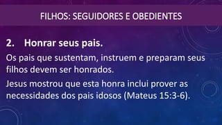 FILHOS: SEGUIDORES E OBEDIENTES
2. Honrar seus pais. 
Os pais que sustentam, instruem e preparam seus
filhos devem ser honrados.
Jesus mostrou que esta honra inclui prover as
necessidades dos pais idosos (Mateus 15:3-6).
 