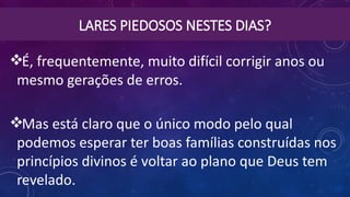 LARES PIEDOSOS NESTES DIAS?
É, frequentemente, muito difícil corrigir anos ou
mesmo gerações de erros.
Mas está claro que o único modo pelo qual
podemos esperar ter boas famílias construídas nos
princípios divinos é voltar ao plano que Deus tem
revelado.
 