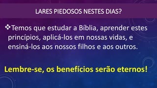 LARES PIEDOSOS NESTES DIAS?
Temos que estudar a Bíblia, aprender estes
princípios, aplicá-los em nossas vidas, e
ensiná-los aos nossos filhos e aos outros.
Lembre-se, os benefícios serão eternos!
 