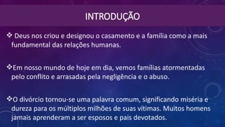 INTRODUÇÃO
 Deus nos criou e designou o casamento e a família como a mais
fundamental das relações humanas.
Em nosso mundo de hoje em dia, vemos famílias atormentadas
pelo conflito e arrasadas pela negligência e o abuso.
O divórcio tornou-se uma palavra comum, significando miséria e
dureza para os múltiplos milhões de suas vítimas. Muitos homens
jamais aprenderam a ser esposos e pais devotados.
 