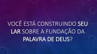 VOCÊ ESTÁ CONSTRUINDO SEU
LAR SOBRE A FUNDAÇÃO DA
PALAVRA DE DEUS?
 