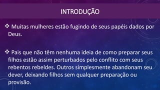 INTRODUÇÃO
 Muitas mulheres estão fugindo de seus papéis dados por
Deus.
 Pais que não têm nenhuma ideia de como preparar seus
filhos estão assim perturbados pelo conflito com seus
rebentos rebeldes. Outros simplesmente abandonam seu
dever, deixando filhos sem qualquer preparação ou
provisão.
 