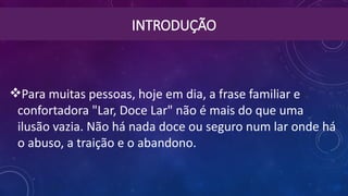INTRODUÇÃO
Para muitas pessoas, hoje em dia, a frase familiar e
confortadora "Lar, Doce Lar" não é mais do que uma
ilusão vazia. Não há nada doce ou seguro num lar onde há
o abuso, a traição e o abandono.
 