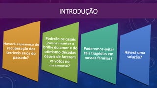 INTRODUÇÃO
Haverá uma
solução?
Haverá uma
solução?
Poderemos evitar
tais tragédias em
nossas famílias?
Poderemos evitar
tais tragédias em
nossas famílias?
Poderão os casais
jovens manter o
brilho do amor e do
otimismo décadas
depois de fazerem
os votos no
casamento?
Poderão os casais
jovens manter o
brilho do amor e do
otimismo décadas
depois de fazerem
os votos no
casamento?
Haverá esperança de
recuperação dos
terríveis erros do
passado?
Haverá esperança de
recuperação dos
terríveis erros do
passado?
 