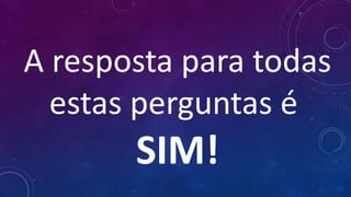 A resposta para todas
estas perguntas é 
SIM!
 
