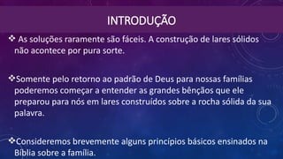 INTRODUÇÃO
 As soluções raramente são fáceis. A construção de lares sólidos
não acontece por pura sorte.
Somente pelo retorno ao padrão de Deus para nossas famílias
poderemos começar a entender as grandes bênçãos que ele
preparou para nós em lares construídos sobre a rocha sólida da sua
palavra.
Consideremos brevemente alguns princípios básicos ensinados na
Bíblia sobre a família.
 