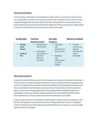 Novos tiposde famílias
A famíliasofre asalteraçõesdasociedade que arodeia tantona sua estruturainternacomo
nas suasfunções.Encontra-se numprocessocontínuode mutuação.Ascrisesfamiliarestem
levadoádivulgaçãode formasde vidafamiliaralternativasàfamílianucleartradicional.Os
gruposdomésticosconheceramprofundasalteraçõesnosúltimosquarentaanos,dadoorigem
a novas formasde família.Onúmerode solteirostemaumentado.
Coabitação Famílias
homossexuais
Geração
Canguru
Monorresidência
 Relação
social
estável
 União de
fato
 Indivíduosdo
mesmosexo
 A educação
das crianças é
uma área
bastante
discutida
 Filhosque
não
abandonama
casa dos pais;
 Raparigas
mais
independent
esque os
rapazes
 Pessoas
viveremsós,
abrange
transversalm
ente a
sociedade
Novos papéisparentais
A economiaindustrialafastou-se dafamíliaospapéise asrelaçõesprofissionaistradicionais.A
famíliajá nãose encontraunidapelotrabalhoemconjunto.A própriafamíliaconjugal tornou-
se menor,á medidaque osprocessosde industrializaçãoe de urbanizaçãose desenvolveram.
Para as sociedadesindustrializadasascrianças,deixaramde constituirumbemeconómico
para se tornaremumencargo dispendioso.A tecnologiamodernaexigindoestudosmais
prolongados,implicaque afamílianãopossa prepararconvenientementeosfilhosparao
desempenhodosseusfuturospapéisde elementosprodutivosdasociedade.
O ingressodasmulheresnomercadode trabalhooperouumadasmaioresmudançasna vida
familiar.Oempregoremuneradoveioaumentaraindependênciada mulheremrelaçãoao
marido.A famíliajánão é dominadapelaautoridade dohomem, masbaseia-senumarelação
igualitáriaentre oscônjuges.
 