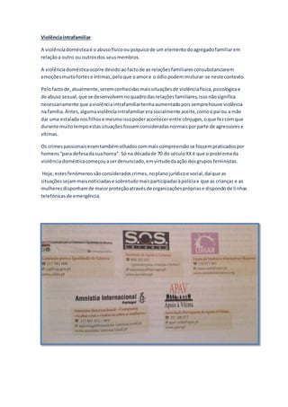 Violênciaintrafamiliar
A violênciadomésticaé o abusofísicoou psíquicode um elementodoagregadofamiliarem
relaçãoa outro ou outrosdos seusmembros.
A violênciadomésticaocorre devidoaofactode as relaçõesfamiliaresconsubstanciarem
emoçõesmuitofortese íntimas,peloque oamore o ódiopodemmisturar-se nestecontexto.
Pelofactode,atualmente,seremconhecidasmaissituaçõesde violênciafísica,psicológicae
de abuso sexual,que se desenvolvemnoquadrodasrelaçõesfamiliares,issonãosignifica
necessariamente que aviolênciaintrafamiliartenhaaumentadopoissemprehouve violência
na família.Antes,algumaviolênciaintrafamiliarerasocialmente aceite,comoopai ou a mãe
dar uma estaladanosfilhose mesmoissopoderacontecerentre cônjuges,oque fezcomque
durante muitotempoestassituaçõesfossemconsideradasnormaisporparte de agressorese
vítimas.
Os crimespassionaiseramtambémolhadoscommaiscompreensãose fossempraticadospor
homens“para defesadasuahonra”. Só na décadade 70 do séculoXXé que o problemada
violênciadomésticacomeçouaserdenunciado,emvirtudedaação dosgrupos feministas.
Hoje,estesfenómenossãoconsideradoscrimes,noplanojurídicoe social,daíque as
situaçõessejammaisnoticiadase sobretudomaisparticipadasàpolíciae que as crianças e as
mulheresdisponhamde maiorproteçãoatravésde organizaçõesprópriase dispondode linhas
telefónicasde emergência.
 