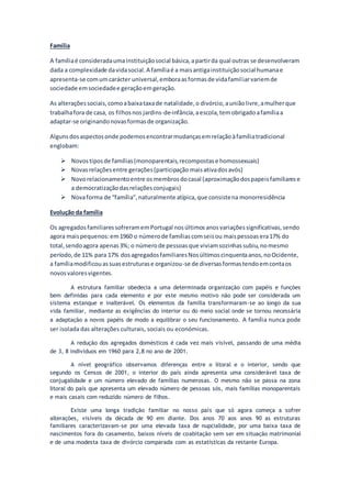 Família
A famíliaé consideradaumainstituiçãosocial básica,apartirda qual outras se desenvolveram
dada a complexidade davidasocial.A famíliaé a maisantigainstituiçãosocial humanae
apresenta-se comumcarácter universal,emboraasformasde vidafamiliarvariemde
sociedade emsociedadee geraçãoemgeração.
As alteraçõessociais,comoabaixataxade natalidade,o divórcio,auniãolivre,amulherque
trabalhafora de casa, os filhosnos jardins-de-infância,aescola,temobrigadoafamíliaa
adaptar-se originandonovasformasde organização.
Algunsdosaspectosonde podemosencontrarmudançasemrelaçãoàfamíliatradicional
englobam:
 Novostiposde famílias(monoparentais,recompostase homossexuais)
 Novasrelaçõesentre gerações(participação maisativadosavós)
 Novorelacionamentoentre osmembrosdocasal (aproximaçãodospapeisfamiliarese
a democratizaçãodasrelaçõesconjugais)
 Novaforma de “família”,naturalmente atípica,que consistena monorresidência
Evolução da família
Os agregadosfamiliaressofreramemPortugal nosúltimosanosvariaçõessignificativas,sendo
agora maispequenos:em1960 o númerode famíliascomseisou maispessoasera17% do
total,sendoagora apenas3%; o númerode pessoasque viviamsozinhassubiu,nomesmo
período,de 11% para 17% dosagregadosfamiliaresNosúltimoscinquentaanos,noOcidente,
a famíliamodificouassuasestruturase organizou-se de diversasformastendoemcontaos
novosvaloresvigentes.
A estrutura familiar obedecia a uma determinada organização com papéis e funções
bem definidas para cada elemento e por este mesmo motivo não pode ser considerada um
sistema estanque e inalterável. Os elementos da família transformaram-se ao longo da sua
vida familiar, mediante as exigências do interior ou do meio social onde se tornou necessária
a adaptação a novos papéis de modo a equilibrar o seu funcionamento. A família nunca pode
ser isolada das alterações culturais, sociais ou económicas.
A redução dos agregados domésticos é cada vez mais visível, passando de uma média
de 3, 8 indivíduos em 1960 para 2,8 no ano de 2001.
A nível geográfico observamos diferenças entre o litoral e o interior, sendo que
segundo os Censos de 2001, o interior do país ainda apresenta uma considerável taxa de
conjugalidade e um número elevado de famílias numerosas. O mesmo não se passa na zona
litoral do país que apresenta um elevado número de pessoas sós, mais famílias monoparentais
e mais casais com reduzido número de filhos.
Existe uma longa tradição familiar no nosso país que só agora começa a sofrer
alterações, visíveis da década de 90 em diante. Dos anos 70 aos anos 90 as estruturas
familiares caracterizavam-se por uma elevada taxa de nupcialidade, por uma baixa taxa de
nascimentos fora do casamento, baixos níveis de coabitação sem ser em situação matrimonial
e de uma modesta taxa de divórcio comparada com as estatísticas da restante Europa.
 
