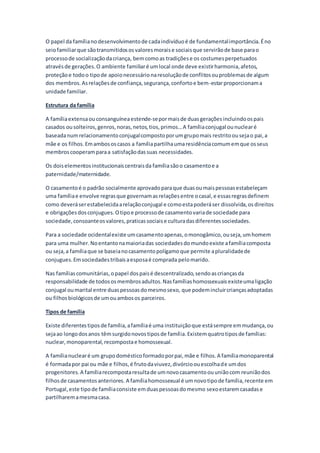 O papel da famílianodesenvolvimentode cadaindivíduoé de fundamentalimportância.Éno
seiofamiliarque sãotransmitidososvaloresmoraise sociaisque servirãode base parao
processode socializaçãodacriança, bemcomoas tradiçõese os costumesperpetuados
atravésde gerações.O ambiente familiaré umlocal onde deve existirharmonia,afetos,
proteçãoe todoo tipode apoionecessárionaresoluçãode conflitosouproblemasde algum
dos membros.Asrelaçõesde confiança,segurança,confortoe bem-estarproporcionama
unidade familiar.
Estrutura da família
A famíliaextensaou consanguíneaestende-sepormaisde duasgeraçõesincluindoospais
casados ousolteiros,genros,noras,netos,tios,primos…A famíliaconjugal ounuclearé
baseadanumrelacionamentoconjugalcompostoporumgrupomais restritoousejao pai,a
mãe e os filhos.Emambososcasos a famíliapartilhaumaresidênciacomumemque osseus
membroscooperamparaa satisfaçãodassuas necessidades.
Os doiselementosinstitucionaiscentraisda famíliasãoo casamentoe a
paternidade/maternidade.
O casamentoé o padrão socialmente aprovadoparaque duasoumaispessoasestabeleçam
uma famíliae envolve regrasque governamasrelaçõesentre ocasal,e essasregrasdefinem
como deveráserestabelecidaarelaçãoconjugal e comoestapoderáser dissolvida,osdireitos
e obrigaçõesdosconjugues.Otipoe processode casamentovariade sociedade para
sociedade,consoanteosvalores,praticassociaise culturadasdiferentessociedades.
Para a sociedade ocidentalexiste umcasamentoapenas,omonogâmico,ouseja,umhomem
para uma mulher.Noentantonamaioriadas sociedadesdomundoexiste afamíliacomposta
ou seja,a famíliaque se baseianocasamentopolígamoque permite apluralidadede
conjugues.Emsociedadestribaisaesposaé comprada pelomarido.
Nas famíliascomunitárias,opapel dospaisé descentralizado,sendoascriançasda
responsabilidade de todososmembrosadultos.Nasfamíliashomossexuaisexisteumaligação
conjugal oumarital entre duaspessoasdomesmosexo, que podemincluircriançasadoptadas
ou filhosbiológicosde umouambosos parceiros.
Tipos de família
Existe diferentestiposde família,afamíliaé uma instituiçãoque estásempre emmudança,ou
sejaao longodosanos têmsurgidonovostiposde família. Existemquatrotiposde famílias:
nuclear,monoparental,recompostae homossexual.
A famílianuclearé um grupodomésticoformadoporpai,mãe e filhos.A famíliamonoparental
é formadapor pai ou mãe e filhos,é frutodaviuvez,divórcioouescolhade umdos
progenitores.A famíliarecompostaresultade umnovocasamentoouuniãocom reuniãodos
filhosde casamentosanteriores. A famíliahomossexual é umnovotipode família,recente em
Portugal,este tipode famíliaconsiste emduaspessoasdomesmo sexoestaremcasadase
partilharemamesmacasa.
 