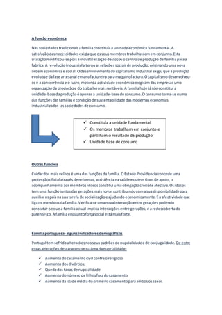 A função económica
Nas sociedades tradicionaisafamíliaconstituíaa unidade económicafundamental.A
satisfaçãodasnecessidadesexigiaque osseusmembrostrabalhassememconjunto.Esta
situaçãomodificou-se poisaindustrializaçãodeslocouocentrode produçãoda famíliaparaa
fabrica.A revoluçãoindustrialalterouasrelaçõessociaisde produção,originandoumanova
ordemeconómicae social.Odesenvolvimentodocapitalismoindustrial exigiuque aprodução
evoluísse dafase artesanal e manufactureiraparamaquinofactura.Ocapitalismodesenvolveu-
se e a concorrênciae o lucro,motorda actividade económicaexigiramdasempresasuma
organizaçãoda produçãoe do trabalhomaisrentáveis.A famíliahoje jánãoconstitui a
unidade-basedaproduçãoé apenasa unidade-basede consumo.Oconsumotorna-se numa
das funçõesdasfamíliase condiçãode sustentabilidade dasmodernaseconomias
industrializadas- associedadesde consumo.
Outras funções
Cuidardos maisvelhosé umadas funçõesdafamília.OEstado Providenciaconcede uma
protecçãooficial atravésde reformas,assistêncianasaúde e outrostiposde apoio,o
acompanhamentoaosmembrosidososconstitui umaobrigaçãocrucial e afectiva.Osidosos
temuma funçãojuntosdas geraçõesmaisnovascontribuindocomasua disponibilidadepara
auxiliarospaisna suatarefa de socializaçãoe ajudandoeconomicamente.Éa afectividadeque
ligaos membrosdafamília. Verifica-se umanovainteracçãoentre geraçõespodendo
constatar-se que a famíliaactual implicainteracçõesentre gerações,é aredescobertado
parentesco.A famíliaenquantoforçasocial estámaisforte.
Famíliaportuguesa- alguns indicadoresdemográficos
Portugal temsofridoalteraçõesnosseuspadrõesde nupcialidade e de conjugalidade. De entre
essasalteraçõesdestacaram-se naáreadanupcialidade:
 Aumentodocasamentocivil contrao religioso
 Aumentodosdivórcios;
 Quedadas taxasde nupcialidade
 Aumentodonúmerode filhosforadocasamento
 Aumentodaidade médiadoprimeirocasamentoparaambosossexos
 Constituía a unidade fundamental
 Os membros trabalham em conjunto e
partilham o resultado da produção
 Unidade base de consumo
 