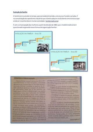 Evolução da família
A famíliatemevoluídonotempo,apresentandodimensões,estruturase funçõesvariadas.É
na consolidaçãodocapitalismoindustrial que afamíliaadquire noOcidenteumaestruturaque
aindaser reconhecidaemmuitassociedades- famíliatradicional.
É com a emancipaçãodasmulheresapartirda década de 1960 que o modelotradicional é
questionadooriginandonovasformasde organizaçãofamiliar.
 