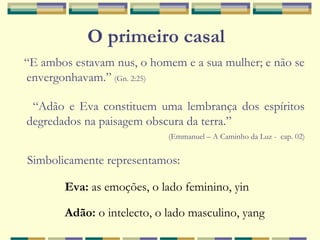 “E ambos estavam nus, o homem e a sua mulher; e não se
envergonhavam.” (Gn. 2:25)
“Adão e Eva constituem uma lembrança dos espíritos
degredados na paisagem obscura da terra.”
(Emmanuel – A Caminho da Luz - cap. 02)
Simbolicamente representamos:
Eva: as emoções, o lado feminino, yin
Adão: o intelecto, o lado masculino, yang
O primeiro casal
 