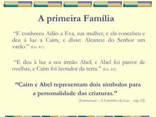 “E conheceu Adão a Eva, sua mulher, e ela concebeu e
deu à luz a Caim, e disse: Alcancei do Senhor um
varão.” (Gn. 4:1)
“E deu à luz a seu irmão Abel; e Abel foi pastor de
ovelhas, e Caim foi lavrador da terra.” (Gn. 4:2)
“Caim e Abel representam dois símbolos para
a personalidade das criaturas.”
(Emmanuel – A Caminho da Luz - cap. 02)
A primeira Família
 