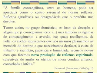 “A família consangüínea, entre os homens, pode ser
apreciada como o centro essencial de nossos reflexos.
Reflexos agradáveis ou desagradáveis que o pretérito nos
devolve.
Temos assim, no grupo doméstico, os laços de elevação e
alegria que já conseguimos tecer, (...) mas também as algemas
de constrangimento e aversão, nas quais recolhemos, de
volta, os clichês inquietantes que nós mesmos plasmamos na
memória do destino e que necessitamos desfazer, à custa de
trabalho e sacrifício, paciência e humildade, recursos novos
com que faremos nova produção de reflexos espirituais,
suscetíveis de anular os efeitos de nossa conduta anterior,
conturbada e infeliz.”
Emmanuel (Pensamento e Vida,Cap. 12)
 