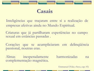 Casais
Emmanuel (Vida e Sexo, cap. 03)
Inteligências que traçaram entre si a realização de
empresas afetivas ainda no Mundo Espiritual.
Criaturas que já partilharam experiências no campo
sexual em estâncias passadas .
Corações que se acumpliciaram em delinqüência
passional, noutras eras.
Almas inesperadamente harmonizadas na
complementação magnética.
 