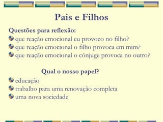 Pais e Filhos
Questões para reflexão:
que reação emocional eu provoco no filho?
que reação emocional o filho provoca em mim?
que reação emocional o cônjuge provoca no outro?
Qual o nosso papel?
educação
trabalho para uma renovação completa
uma nova sociedade
 