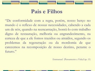 Pais e Filhos
“De conformidade com a regra, porém, nosso berço no
mundo é o reflexo de nossas necessidades, cabendo a cada
um de nós, quando na reencarnação, honrá-lo com trabalho
digno de restauração, melhoria ou engrandecimento, na
certeza de que a ele fomos trazidos ou atraídos, segundo os
problemas da regeneração ou da mordomia de que
carecemos na recomposição de nosso destino, perante o
futuro.”
Emmanuel (Pensamento e Vida,Cap. 11)
 