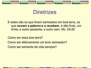 Diretrizes
E estes são os que foram semeados em boa terra, os
que ouvem a palavra e a recebem, e dão fruto, um
trinta, e outro sessenta, e outro cem. Mc. 04:20
Como ser essa boa terra?
Como ser efetivamente um bom semeador?
Como ser semente da vida sempre?
 