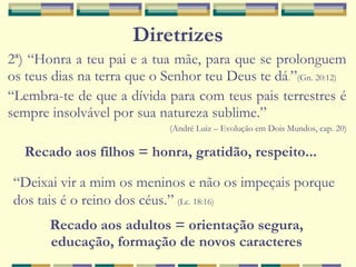 Diretrizes
2ª) “Honra a teu pai e a tua mãe, para que se prolonguem
os teus dias na terra que o Senhor teu Deus te dá.”(Gn. 20:12)
“Lembra-te de que a dívida para com teus pais terrestres é
sempre insolvável por sua natureza sublime.”
(André Luiz – Evolução em Dois Mundos, cap. 20)
Recado aos filhos = honra, gratidão, respeito...
“Deixai vir a mim os meninos e não os impeçais porque
dos tais é o reino dos céus.” (Lc. 18:16)
Recado aos adultos = orientação segura,
educação, formação de novos caracteres
 