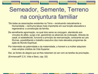 Semeador, Semente, Terreno
na conjuntura familiar
“De todas as associações existentes na Terra – excetuando naturalmente a
Humanidade – nenhuma talvez mais importante em sua função educadora e
regenerativa: a constituição da família.
De semelhante agremiação, na qual dois seres se conjugam, atendendo aos
vínculos do afeto, surge o lar, garantindo os alicerces da civilização. Através do
casal, aí estabelecido, funciona o princípio da reencarnação, consoante as Leis
Divinas, possibilitando o trabalho executivo dos mais elevados programas de
ação do Mundo Espiritual.
Por intermédio da paternidade e da maternidade, o homem e a mulher adquirem
mais amplos créditos da Vida Superior.
Daí, as fontes de alegria que se lhes rebentam do ser com as tarefas da procriação.
(Emmanuel/F.C.X. Vida e Sexo, cap. 02)
 