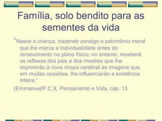 Família, solo bendito para as
sementes da vida
“Nasce a criança, trazendo consigo o patrimônio moral
que lhe marca a individualidade antes do
renascimento no plano físico; no entanto, receberá
os reflexos dos pais e dos mestres que lhe
imprimirão à nova chapa cerebral as imagens que,
em muitas ocasiões, lhe influenciarão a existência
inteira.”
(Emmanuel/F.C.X. Pensamento e Vida, cap. 13
 
