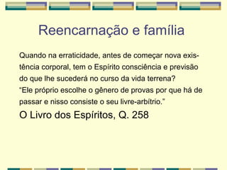 Reencarnação e família
Quando na erraticidade, antes de começar nova exis-
tência corporal, tem o Espírito consciência e previsão
do que lhe sucederá no curso da vida terrena?
“Ele próprio escolhe o gênero de provas por que há de
passar e nisso consiste o seu livre-arbítrio.”
O Livro dos Espíritos, Q. 258
 