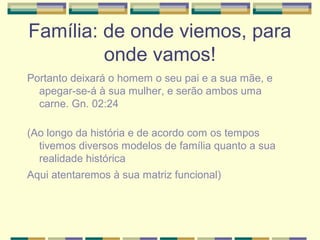 Família: de onde viemos, para
onde vamos!
Portanto deixará o homem o seu pai e a sua mãe, e
apegar-se-á à sua mulher, e serão ambos uma
carne. Gn. 02:24
(Ao longo da história e de acordo com os tempos
tivemos diversos modelos de família quanto a sua
realidade histórica
Aqui atentaremos à sua matriz funcional)
 