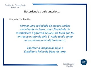 Iasis Sharat –
Família
Família 3 – Educação de
Filhos - 4
Recordando a aula anterior...
Propósito da Família:
Formar uma sociedade de muitos irmãos
semelhantes a Jesus com a finalidade de
restabelecer o governo de Deus na terra que foi
entregue a satanás pelo 1° Adão tendo como
consequência a maldição da terra.
Espelhar a imagem de Deus e
Espalhar o Reino de Deus na terra.
 