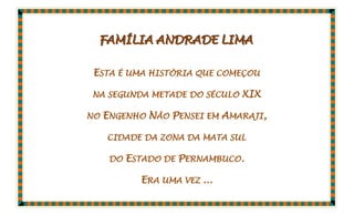 FAMÍLIA ANDRADE LIMA

ESTA É UMA HISTÓRIA QUE COMEÇOU

NA SEGUNDA METADE DO SÉCULO    XIX

NO   ENGENHO NÃO PENSEI EM AMARAJI,

     CIDADE DA ZONA DA MATA SUL

      DO   ESTADO DE PERNAMBUCO.

             ERA UMA VEZ ...
 