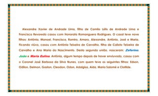 Alexandre Xavier de Andrade Lima, filho de Camilo Lélis de Andrade Lima e
Francisca Revoredo casou com Honorata Romanguera Rodrigues. O casal teve nove
filhos: Antônia, Manoel, Francisca, Ramiro, Amaro, Alexandre, Antônio, José e Maria.
Ficando viúvo, casou com Antônia Teixeira de Carvalho, filha de Calixto Teixeira de
Carvalho e Ana Maria do Nascimento. Desta segunda união, nasceram: Zeferino,

João e Maria Eulina. Antônia, algum tempo depois de haver enviuvado, casou com
o Coronel José Barbosa da Silva Nunes, com quem teve os seguintes filhos: Edson,
Odilon, Delmon, Gaston, Cleodon, Odon, Adalgisa, Alda, Maria Salomé e Clotilde.
 