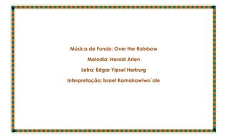Música de Fundo: Over the Rainbow

       Melodia: Harold Arlen

     Letra: Edgar Yipsel Harburg

Interpretação: Israel Kamakawiwo´ole
 