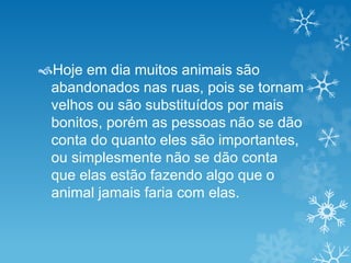 Hoje em dia muitos animais são 
abandonados nas ruas, pois se tornam 
velhos ou são substituídos por mais 
bonitos, porém as pessoas não se dão 
conta do quanto eles são importantes, 
ou simplesmente não se dão conta 
que elas estão fazendo algo que o 
animal jamais faria com elas. 
 
