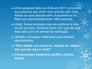 Uma pesquisa feita nos EUA em 2011 comprova 
que pessoas que vivem com animais são mais 
felizes do que pessoas sem. A experiência foi 
feita com aproximadamente 1000 pessoas. 
Visão: Nossa empresa visa em melhorar a vida 
do ser humano, tentando fazer com que ele seja 
mais feliz com um animal de estimação. 
 Missão: Conseguir mais lares para animais 
abandonados. 
 “Para adotar um cachorro, lembre-se: Quem 
tem que ter raça é você!” 
Componentes Kaliandra, jeniffer, natalia, 
taylise 
 