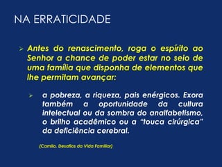 NA ERRATICIDADE 
 Antes do renascimento, roga o espírito ao 
Senhor a chance de poder estar no seio de 
uma família que disponha de elementos que 
lhe permitam avançar: 
 a pobreza, a riqueza, pais enérgicos. Exora 
também a oportunidade da cultura 
intelectual ou da sombra do analfabetismo, 
o brilho acadêmico ou a “touca cirúrgica” 
da deficiência cerebral. 
(Camilo, Desafios da Vida Familiar) 
 