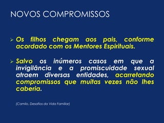 NOVOS COMPROMISSOS 
 Os filhos chegam aos pais, conforme 
acordado com os Mentores Espirituais. 
 Salvo os inúmeros casos em que a 
invigilância e a promiscuidade sexual 
atraem diversas entidades, acarretando 
compromissos que muitas vezes não lhes 
caberia. 
(Camilo, Desafios da Vida Familiar) 
 