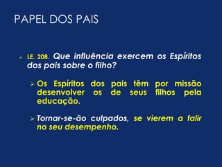 PAPEL DOS PAIS 
 LE. 208. Que influência exercem os Espíritos 
dos pais sobre o filho? 
 Os Espíritos dos pais têm por missão 
desenvolver os de seus filhos pela 
educação. 
 Tornar-se-ão culpados, se vierem a falir 
no seu desempenho. 
 