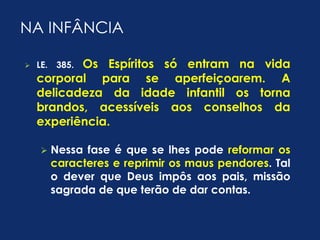 NA INFÂNCIA 
 LE. 385. Os Espíritos só entram na vida 
corporal para se aperfeiçoarem. A 
delicadeza da idade infantil os torna 
brandos, acessíveis aos conselhos da 
experiência. 
 Nessa fase é que se lhes pode reformar os 
caracteres e reprimir os maus pendores. Tal 
o dever que Deus impôs aos pais, missão 
sagrada de que terão de dar contas. 
 