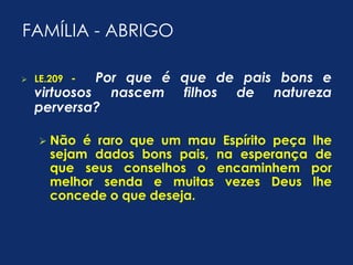 FAMÍLIA - ABRIGO 
 LE.209 - Por que é que de pais bons e 
virtuosos nascem filhos de natureza 
perversa? 
 Não é raro que um mau Espírito peça lhe 
sejam dados bons pais, na esperança de 
que seus conselhos o encaminhem por 
melhor senda e muitas vezes Deus lhe 
concede o que deseja. 
 