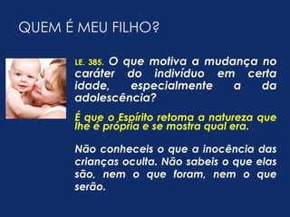 QUEM É MEU FILHO? 
LE. 385. O que motiva a mudança no 
caráter do indivíduo em certa 
idade, especialmente a da 
adolescência? 
É que o Espírito retoma a natureza que 
lhe é própria e se mostra qual era. 
Não conheceis o que a inocência das 
crianças oculta. Não sabeis o que elas 
são, nem o que foram, nem o que 
serão. 
 